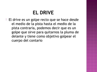 EL DRIVE


El drive es un golpe recto que se hace desde
el medio de la pista hasta el medio de la
pista contraria, podemos decir que es un
golpe que sirve para quitarnos la pluma de
delante y tiene como objetivo golpear el
cuerpo del contario

 