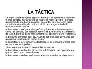 LA TÁCTICA
La importancia de“ganar espacio”al obligar al oponente a moverse
lo más posible, mientras uno se mueve lo menos posible, siempre
manteniendo una buena posición. para ello, es importante estar
consciente de cuál es la mejor posición y el mejor estado de
equilibrio en la cancha.
la importancia de“ganar tiempo”– al golpear el volante tan pronto
como sea posible, con relación tanto a la altura como a la distancia
de la red, para así darle menos tiempo al oponente para reaccionar.
la pregunta principal aquí es, ¿Cuándo debo golpear el volante con
más ritmo y cuándo con menos ritmo?
la importancia de entenderlas fortalezas y debilidades propias para
ayudar a armar jugadas y
situaciones que exploten las propias fortalezas.
la importancia de lee las fortalezas y debilidades del oponente en
qué es bueno y en qué es bueno.
la importancia de leer qué me está tratando de hacer el oponente.

 