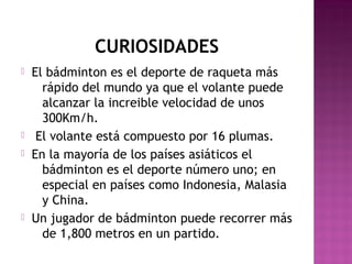 CURIOSIDADES







El bádminton es el deporte de raqueta más
rápido del mundo ya que el volante puede
alcanzar la increible velocidad de unos
300Km/h.
El volante está compuesto por 16 plumas.
En la mayoría de los países asiáticos el
bádminton es el deporte número uno; en
especial en países como Indonesia, Malasia
y China.
Un jugador de bádminton puede recorrer más
de 1,800 metros en un partido.

 