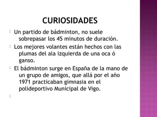 CURIOSIDADES








Un partido de bádminton, no suele
sobrepasar los 45 minutos de duración.
Los mejores volantes están hechos con las
plumas del ala izquierda de una oca ó
ganso.
El bádminton surge en España de la mano de
un grupo de amigos, que allá por el año
1971 practicaban gimnasia en el
polideportivo Municipal de Vigo.

 