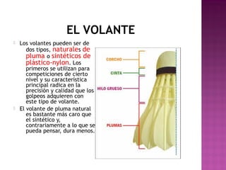 EL VOLANTE




Los volantes pueden ser de
dos tipos, naturales de
pluma o sintéticos de
plástico-nylon. Los
primeros se utilizan para
competiciones de cierto
nivel y su característica
principal radica en la
precisión y calidad que los
golpeos adquieren con
este tipo de volante.
El volante de pluma natural
es bastante más caro que
el sintético y,
contrariamente a lo que se
pueda pensar, dura menos.

 