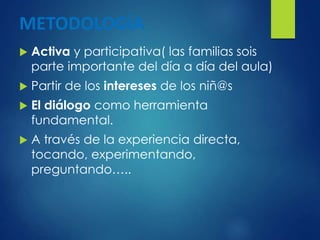 METODOLOGÍA
 Activa y participativa( las familias sois
parte importante del día a día del aula)
 Partir de los intereses de los niñ@s
 El diálogo como herramienta
fundamental.
 A través de la experiencia directa,
tocando, experimentando,
preguntando…..
 