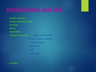 Actividades del día
• Rutinas: asamblea
• Trabajo individual/ grupal
• Merienda
• Recreo
• Especialistas
• Trabajo por rincones: - Lógica-matemática
- Casita y juego simbólico
- Construcciones
- Biblioteca
- Arte
-Ordenador
- Despedida
 