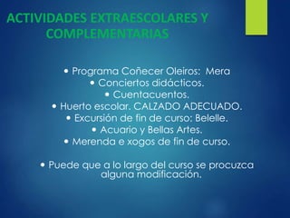  Programa Coñecer Oleiros: Mera
 Conciertos didácticos.
 Cuentacuentos.
 Huerto escolar. CALZADO ADECUADO.
 Excursión de fin de curso: Belelle.
 Acuario y Bellas Artes.
 Merenda e xogos de fin de curso.
 Puede que a lo largo del curso se procuzca
alguna modificación.
ACTIVIDADES EXTRAESCOLARES Y
COMPLEMENTARIAS
 