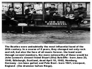 The Beatles were undoubtedly the most influential band of the
20th century. In a course of 8 years, they changed not only rock
and roll, but also the face of all music forever. the band went
through several members, the more noteworthy of these would be
John Lennon's closest friend Stuart (Stu) Sutcliffe - born June 23,
1940, Edinburgh, Scotland, dead April 10, 1962, Hamburg,
Germany - (on bass guitar) and Pete Best - born 1941, Liverpool,
England - (the drummer before Ringo).
 