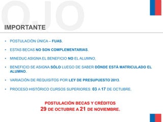 OJO
IMPORTANTE

•   POSTULACIÓN ÚNICA – FUAS.

•   ESTAS BECAS NO SON COMPLEMENTARIAS.

•   MINEDUC ASIGNA EL BENEFICIO NO EL ALUMNO.

•   BENEFICIO SE ASIGNA SÓLO LUEGO DE SABER DÓNDE ESTÁ MATRICULADO EL
    ALUMNO.

•   VARIACIÓN DE REQUISITOS POR LEY DE PRESUPUESTO 2013.

•   PROCESO HISTÓRICO CURSOS SUPERIORES: 03 A 17 DE OCTUBRE.


                    POSTULACIÓN BECAS Y CRÉDITOS
                  29 DE OCTUBRE A 21 DE NOVIEMBRE.
 