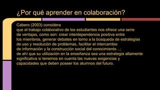 ¿Por qué aprender en colaboración? 
Cabero (2003) considera 
que el trabajo colaborativo de los estudiantes nos ofrece una serie 
de ventajas, como son: crear interdependencia positiva entre 
los miembros, generar debates en torno a la búsqueda de estrategias 
de uso y resolución de problemas, facilitar el intercambio 
de información y la construcción social del conocimiento…; 
de ahí que su utilización en la enseñanza sea una estrategia altamente 
significativa si tenemos en cuenta las nuevas exigencias y 
capacidades que deben poseer los alumnos del futuro. 
 