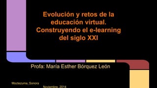 Evolución y retos de la 
educación virtual. 
Construyendo el e-learning 
del siglo XXI 
Profa: María Esther Bórquez León 
Moctezuma, Sonora 
Noviembre, 2014 
 