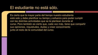 El estudiante no está sólo. 
Es cierto que la mayor parte del tiempo nuestro estudiante 
está solo y debe planificar su tiempo y esfuerzo para poder cumplir 
con las distintas actividades que se le plantean durante el 
curso. Pero también es cierto que, cada vez más, tiene que compartir 
sus opiniones, inquietudes, dudas y crear conocimiento 
junto al resto de la comunidad del curso. 
 