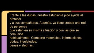 Frente a las dudas, nuestro estudiante pide ayuda al 
profesor 
y a sus compañeros. Además, ya tiene creada una red 
de personas 
que están en su misma situación y con las que se 
comunica 
habitualmente. Comparte materiales, informaciones, 
dudas, inquietudes, 
penas y alegrías. 
 