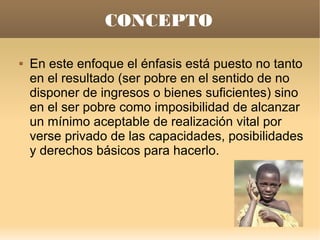 CONCEPTO

   En este enfoque el énfasis está puesto no tanto
    en el resultado (ser pobre en el sentido de no
    disponer de ingresos o bienes suficientes) sino
    en el ser pobre como imposibilidad de alcanzar
    un mínimo aceptable de realización vital por
    verse privado de las capacidades, posibilidades
    y derechos básicos para hacerlo.
 