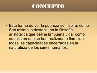 CONCEPTO


   Esta forma de ver la pobreza se inspira, como
    Sen mismo lo destaca, en la filosofía
    aristotélica que define la “buena vida” como
    aquella en que se han realizado o florecido
    todas las capacidades encerradas en la
    naturaleza de los seres humanos.
 