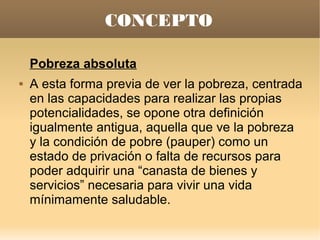 CONCEPTO

    Pobreza absoluta
   A esta forma previa de ver la pobreza, centrada
    en las capacidades para realizar las propias
    potencialidades, se opone otra definición
    igualmente antigua, aquella que ve la pobreza
    y la condición de pobre (pauper) como un
    estado de privación o falta de recursos para
    poder adquirir una “canasta de bienes y
    servicios” necesaria para vivir una vida
    mínimamente saludable.
 