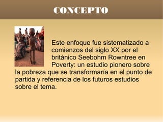 CONCEPTO


             Este enfoque fue sistematizado a
             comienzos del siglo XX por el
             británico Seebohm Rowntree en
             Poverty: un estudio pionero sobre
la pobreza que se transformaría en el punto de
partida y referencia de los futuros estudios
sobre el tema.
 