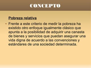 CONCEPTO

    Pobreza relativa
   Frente a este criterio de medir la pobreza ha
    existido otro enfoque igualmente clásico que
    apunta a la posibilidad de adquirir una canasta
    de bienes y servicios que puedan asegurar una
    vida digna de acuerdo a las convenciones y
    estándares de una sociedad determinada.
 