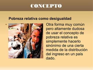 CONCEPTO

    Pobreza relativa como desigualdad
                      Otra forma muy común
                       pero altamente dudosa
                       de usar el concepto de
                       pobreza relativa es
                       simplemente hacerlo
                       sinónimo de una cierta
                       medida de la distribución
                       del ingreso en un país
                       dado.
 