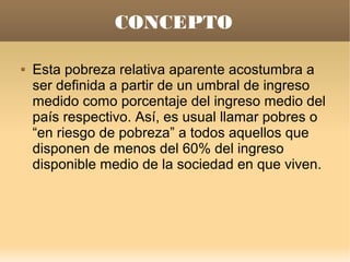 CONCEPTO

   Esta pobreza relativa aparente acostumbra a
    ser definida a partir de un umbral de ingreso
    medido como porcentaje del ingreso medio del
    país respectivo. Así, es usual llamar pobres o
    “en riesgo de pobreza” a todos aquellos que
    disponen de menos del 60% del ingreso
    disponible medio de la sociedad en que viven.
 