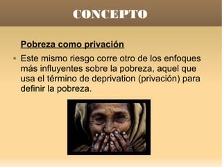 CONCEPTO

    Pobreza como privación
   Este mismo riesgo corre otro de los enfoques
    más influyentes sobre la pobreza, aquel que
    usa el término de deprivation (privación) para
    definir la pobreza.
 