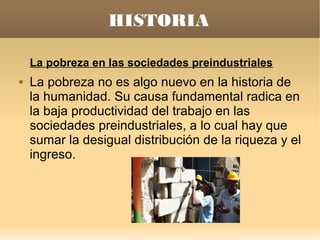 HISTORIA

    La pobreza en las sociedades preindustriales
   La pobreza no es algo nuevo en la historia de
    la humanidad. Su causa fundamental radica en
    la baja productividad del trabajo en las
    sociedades preindustriales, a lo cual hay que
    sumar la desigual distribución de la riqueza y el
    ingreso.
 