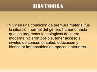 HISTORIA


   Vivir en una condición de premura material fue
    la situación normal del género humano hasta
    que los progresos tecnológicos de la era
    moderna hicieron posible, tener acceso a
    niveles de consumo, salud, educación y
    bienestar impensables en épocas anteriores.
 