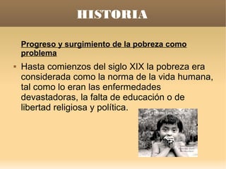 HISTORIA

    Progreso y surgimiento de la pobreza como
    problema
   Hasta comienzos del siglo XIX la pobreza era
    considerada como la norma de la vida humana,
    tal como lo eran las enfermedades
    devastadoras, la falta de educación o de
    libertad religiosa y política.
 