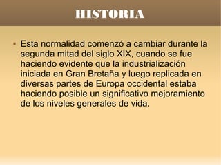 HISTORIA

   Esta normalidad comenzó a cambiar durante la
    segunda mitad del siglo XIX, cuando se fue
    haciendo evidente que la industrialización
    iniciada en Gran Bretaña y luego replicada en
    diversas partes de Europa occidental estaba
    haciendo posible un significativo mejoramiento
    de los niveles generales de vida.
 