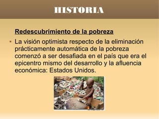 HISTORIA

    Redescubrimiento de la pobreza
   La visión optimista respecto de la eliminación
    prácticamente automática de la pobreza
    comenzó a ser desafiada en el país que era el
    epicentro mismo del desarrollo y la afluencia
    económica: Estados Unidos.
 