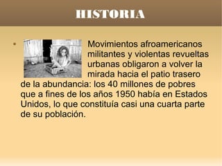 HISTORIA

                    Movimientos afroamericanos
                     militantes y violentas revueltas
                     urbanas obligaron a volver la
                     mirada hacia el patio trasero
    de la abundancia: los 40 millones de pobres
    que a fines de los años 1950 había en Estados
    Unidos, lo que constituía casi una cuarta parte
    de su población.
 