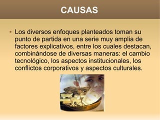 CAUSAS

   Los diversos enfoques planteados toman su
    punto de partida en una serie muy amplia de
    factores explicativos, entre los cuales destacan,
    combinándose de diversas maneras: el cambio
    tecnológico, los aspectos institucionales, los
    conflictos corporativos y aspectos culturales.
 