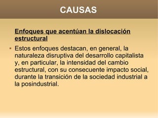 CAUSAS

    Enfoques que acentúan la dislocación
    estructural
   Estos enfoques destacan, en general, la
    naturaleza disruptiva del desarrollo capitalista
    y, en particular, la intensidad del cambio
    estructural, con su consecuente impacto social,
    durante la transición de la sociedad industrial a
    la posindustrial.
 