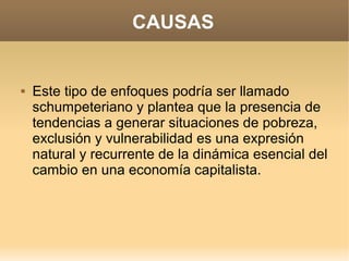 CAUSAS


   Este tipo de enfoques podría ser llamado
    schumpeteriano y plantea que la presencia de
    tendencias a generar situaciones de pobreza,
    exclusión y vulnerabilidad es una expresión
    natural y recurrente de la dinámica esencial del
    cambio en una economía capitalista.
 