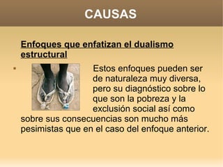 CAUSAS

    Enfoques que enfatizan el dualismo
    estructural
                    Estos enfoques pueden ser
                     de naturaleza muy diversa,
                     pero su diagnóstico sobre lo
                     que son la pobreza y la
                     exclusión social así como
    sobre sus consecuencias son mucho más
    pesimistas que en el caso del enfoque anterior.
 