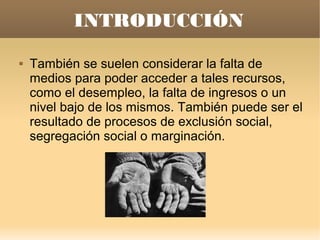 INTRODUCCIÓN
   También se suelen considerar la falta de
    medios para poder acceder a tales recursos,
    como el desempleo, la falta de ingresos o un
    nivel bajo de los mismos. También puede ser el
    resultado de procesos de exclusión social,
    segregación social o marginación.
 