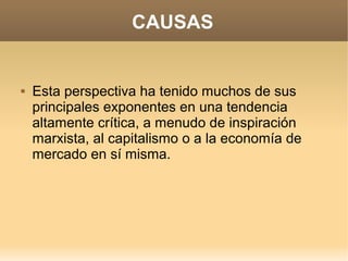 CAUSAS


   Esta perspectiva ha tenido muchos de sus
    principales exponentes en una tendencia
    altamente crítica, a menudo de inspiración
    marxista, al capitalismo o a la economía de
    mercado en sí misma.
 