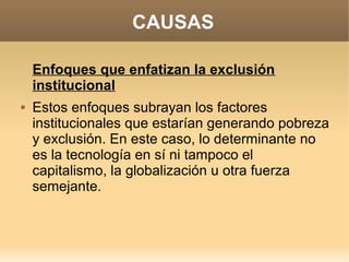 CAUSAS

    Enfoques que enfatizan la exclusión
    institucional
   Estos enfoques subrayan los factores
    institucionales que estarían generando pobreza
    y exclusión. En este caso, lo determinante no
    es la tecnología en sí ni tampoco el
    capitalismo, la globalización u otra fuerza
    semejante.
 