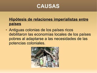 CAUSAS

    Hipótesis de relaciones imperialistas entre
    países
   Antiguas colonias de los países ricos
    debilitaron las economías locales de los países
    pobres al adaptarse a las necesidades de las
    potencias coloniales.
 