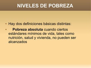 NIVELES DE POBREZA


   Hay dos definiciones básicas distintas:
      Pobreza absoluta cuando ciertos
    estándares mínimos de vida, tales como
    nutrición, salud y vivienda, no pueden ser
    alcanzados
 