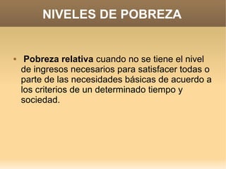 NIVELES DE POBREZA


    Pobreza relativa cuando no se tiene el nivel
    de ingresos necesarios para satisfacer todas o
    parte de las necesidades básicas de acuerdo a
    los criterios de un determinado tiempo y
    sociedad.
 