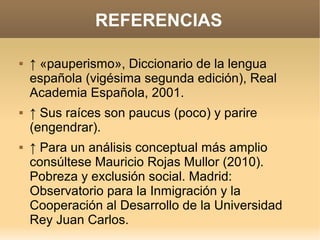 REFERENCIAS

   ↑ «pauperismo», Diccionario de la lengua
    española (vigésima segunda edición), Real
    Academia Española, 2001.
   ↑ Sus raíces son paucus (poco) y parire
    (engendrar).
   ↑ Para un análisis conceptual más amplio
    consúltese Mauricio Rojas Mullor (2010).
    Pobreza y exclusión social. Madrid:
    Observatorio para la Inmigración y la
    Cooperación al Desarrollo de la Universidad
    Rey Juan Carlos.
 
