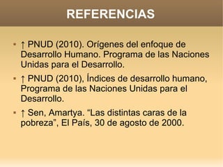 REFERENCIAS

   ↑ PNUD (2010). Orígenes del enfoque de
    Desarrollo Humano. Programa de las Naciones
    Unidas para el Desarrollo.
   ↑ PNUD (2010), Índices de desarrollo humano,
    Programa de las Naciones Unidas para el
    Desarrollo.
   ↑ Sen, Amartya. “Las distintas caras de la
    pobreza”, El País, 30 de agosto de 2000.
 