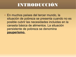 INTRODUCCIÓN
   En muchos países del tercer mundo, la
    situación de pobreza se presenta cuando no es
    posible cubrir las necesidades incluidas en la
    canasta básica de alimentos. La situación
    persistente de pobreza se denomina
    pauperismo.
 