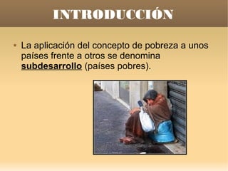 INTRODUCCIÓN
   La aplicación del concepto de pobreza a unos
    países frente a otros se denomina
    subdesarrollo (países pobres).
 