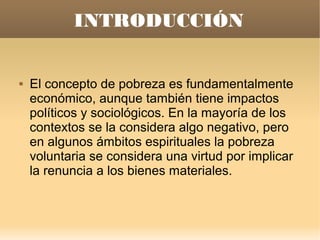 INTRODUCCIÓN


   El concepto de pobreza es fundamentalmente
    económico, aunque también tiene impactos
    políticos y sociológicos. En la mayoría de los
    contextos se la considera algo negativo, pero
    en algunos ámbitos espirituales la pobreza
    voluntaria se considera una virtud por implicar
    la renuncia a los bienes materiales.
 