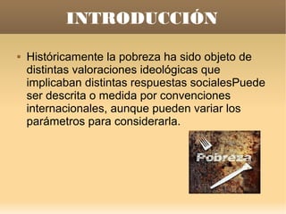 INTRODUCCIÓN
   Históricamente la pobreza ha sido objeto de
    distintas valoraciones ideológicas que
    implicaban distintas respuestas socialesPuede
    ser descrita o medida por convenciones
    internacionales, aunque pueden variar los
    parámetros para considerarla.
 