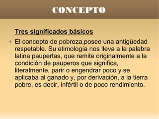 CONCEPTO

    Tres significados básicos
   El concepto de pobreza,posee una antigüedad
    respetable. Su etimología nos lleva a la palabra
    latina paupertas, que remite originalmente a la
    condición de pauperos que significa,
    literalmente, parir o engendrar poco y se
    aplicaba al ganado y, por derivación, a la tierra
    pobre, es decir, infértil o de poco rendimiento.
 