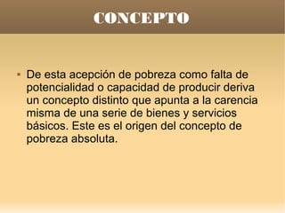 CONCEPTO


   De esta acepción de pobreza como falta de
    potencialidad o capacidad de producir deriva
    un concepto distinto que apunta a la carencia
    misma de una serie de bienes y servicios
    básicos. Este es el origen del concepto de
    pobreza absoluta.
 