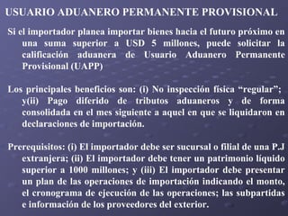 USUARIO ADUANERO PERMANENTE PROVISIONAL
Si el importador planea importar bienes hacia el futuro próximo en
una suma superior a USD 5 millones, puede solicitar la
calificación aduanera de Usuario Aduanero Permanente
Provisional (UAPP)
Los principales beneficios son: (i) No inspección física “regular”;
y(ii) Pago diferido de tributos aduaneros y de forma
consolidada en el mes siguiente a aquel en que se liquidaron en
declaraciones de importación.
Prerequisitos: (i) El importador debe ser sucursal o filial de una P.J
extranjera; (ii) El importador debe tener un patrimonio líquido
superior a 1000 millones; y (iii) El importador debe presentar
un plan de las operaciones de importación indicando el monto,
el cronograma de ejecución de las operaciones; las subpartidas
e información de los proveedores del exterior.

 