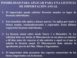 POSIBILIDAD PARA APLICAR PARA UNA LICENCIA
DE IMPORTACIÓN ANUAL
1. El importador puede solicitar licencias anuales en lugar de
licencias individuales.
2. Este beneficio sólo aplica a bienes nuevos. No aplica por tanto a
bienes usados, remanufacturados o reparados. Estos últimos
requerirán licencias individuales.
3. La licencia anual cubre desde Enero 1 a Diciembre 31. La
solicitud debe ser hecha al Mincomercio en un plazo no inferior
a 60 días antes de vencerse el año anterior a aquel en el que se
solicita la licencia anual. El Mincomercio debe obtener la
aprobación previa del Min. Minas o Ingeominas.
4. El importador debe presentar dos reportes semestrales de los
bienes importados con la licencia.

 