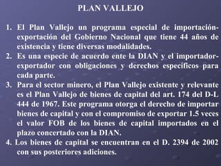 PLAN VALLEJO
1. El Plan Vallejo un programa especial de importaciónexportación del Gobierno Nacional que tiene 44 años de
existencia y tiene diversas modalidades.
2. Es una especie de acuerdo ente la DIAN y el importadorexportador con obligaciones y derechos específicos para
cada parte.
3. Para el sector minero, el Plan Vallejo existente y relevante
es el Plan Vallejo de bienes de capital del art. 174 del D-L
444 de 1967. Este programa otorga el derecho de importar
bienes de capital y con el compromiso de exportar 1.5 veces
el valor FOB de los bienes de capital importados en el
plazo concertado con la DIAN.
4. Los bienes de capital se encuentran en el D. 2394 de 2002
con sus posteriores adiciones.

 