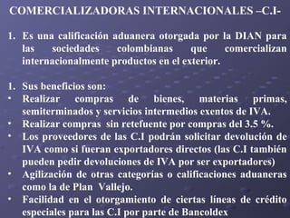COMERCIALIZADORAS INTERNACIONALES –C.I1. Es una calificación aduanera otorgada por la DIAN para
las
sociedades
colombianas
que
comercializan
internacionalmente productos en el exterior.
1. Sus beneficios son:
• Realizar compras de bienes, materias primas,
semiterminados y servicios intermedios exentos de IVA.
• Realizar compras sin retefuente por compras del 3.5 %.
• Los proveedores de las C.I podrán solicitar devolución de
IVA como si fueran exportadores directos (las C.I también
pueden pedir devoluciones de IVA por ser exportadores)
• Agilización de otras categorías o calificaciones aduaneras
como la de Plan Vallejo.
• Facilidad en el otorgamiento de ciertas líneas de crédito
especiales para las C.I por parte de Bancoldex

 